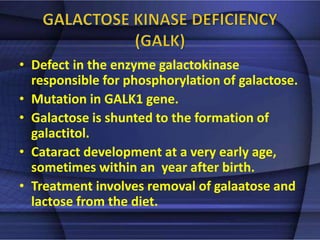 • Defect in the enzyme galactokinase 
responsible for phosphorylation of galactose. 
• Mutation in GALK1 gene. 
• Galactose is shunted to the formation of 
galactitol. 
• Cataract development at a very early age, 
sometimes within an year after birth. 
• Treatment involves removal of galaatose and 
lactose from the diet. 
 