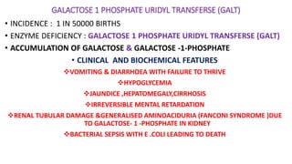 GALACTOSE 1 PHOSPHATE URIDYL TRANSFERSE (GALT)
• INCIDENCE : 1 IN 50000 BIRTHS
• ENZYME DEFICIENCY : GALACTOSE 1 PHOSPHATE URIDYL TRANSFERSE (GALT)
• ACCUMULATION OF GALACTOSE & GALACTOSE -1-PHOSPHATE
• CLINICAL AND BIOCHEMICAL FEATURES
VOMITING & DIARRHOEA WITH FAILURE TO THRIVE
HYPOGLYCEMIA
JAUNDICE ,HEPATOMEGALY,CIRRHOSIS
IRREVERSIBLE MENTAL RETARDATION
RENAL TUBULAR DAMAGE &GENERALISED AMINOACIDURIA (FANCONI SYNDROME )DUE
TO GALACTOSE- 1 -PHOSPHATE IN KIDNEY
BACTERIAL SEPSIS WITH E .COLI LEADING TO DEATH
 