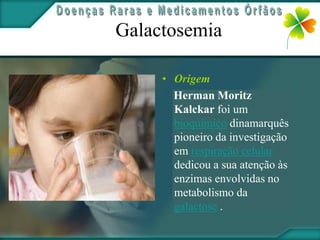 Galactosemia

     • Origem
       Herman Moritz
       Kalckar foi um
       bioquímico dinamarquês
       pioneiro da investigação
       em respiração celular
       dedicou a sua atenção às
       enzimas envolvidas no
       metabolismo da
       galactose .
 