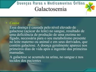 Galactosemia

• Causa
  Essa doença é causada pelo nível elevado de
  galactose (açúcar do leite) no sangue, resultado de
  uma deficiência de produção de uma enzima no
  fígado, necessária para o seu metabolismo presente
  no leite materno ou animal e em seus derivados, que
  contém galactose. A doença geralmente aparece nos
  primeiros dias de vida após a ingestão das primeiras
  mamadas.
  A galactose se acumula na urina, no sangue e nos
  tecidos dos pacientes
 