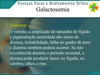 Galactosemia

• Sintomas
  O vômito, a ampliação do tamanho do fígado
  e pigmentação amarelada são sinais da
  doença, irritabilidade, falha no ganho de peso
  e diarréia também podem ocorrer. Se não
  reconhecida durante o período neonatal, a
  doença pode produzir danos no fígado, no
  cérebro, olhos e rins.
 