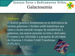Galactosemia

• Etiologia
  O defeito genético fundamenta-se na deficiência da
  enzima galactose-1-fosfato uridil transferase que
  torna o recém-nascido incapaz de metabolizar a
  galactose, um açúcar presente no leite e derivados.
  O exame a ser solicitado é a pesquisa da atividade
  da Glactose-1-Fosfato Uridil Transferase
  (GALAC).
 