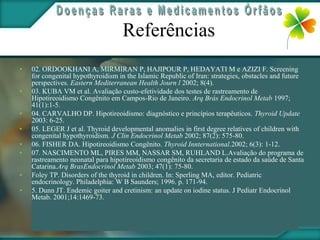 Referências
•   02. ORDOOKHANI A, MIRMIRAN P, HAJIPOUR P, HEDAYATI M e AZIZI F. Screening
    for congenital hypothyroidism in the Islamic Republic of Iran: strategies, obstacles and future
    perspectives. Eastern Mediterranean Health Journ l 2002; 8(4).
•   03. KUBA VM et al. Avaliação custo-efetividade dos testes de rastreamento de
    Hipotireoidismo Congênito em Campos-Rio de Janeiro. Arq Brás Endocrinol Metab 1997;
    41(1):1-5.
•   04. CARVALHO DP. Hipotireoidismo: diagnóstico e princípios terapêuticos. Thyroid Update
    2003: 6-25.
•   05. LEGER J et al. Thyroid developmental anomalies in first degree relatives of children with
    congenital hypothyroidism. J Clin Endocrinol Metab 2002; 87(2): 575-80.
•   06. FISHER DA. Hipotireoidismo Congênito. Thyroid Innternational.2002; 6(3): 1-12.
•   07. NASCIMENTO ML, PIRES MM, NASSAR SM, RUHLAND L.Avaliação do programa de
    rastreamento neonatal para hipotireoidismo congênito da secretaria de estado da saúde de Santa
    Catarina.Arq BrasEndocrinol Metab 2003; 47(1): 75-80.
•   Foley TP. Disorders of the thyroid in children. In: Sperling MA, editor. Pediatric
    endocrinology. Philadelphia: W B Saunders; 1996. p. 171-94.
•   5. Dunn JT. Endemic goiter and cretinism: an update on iodine status. J Pediatr Endocrinol
    Metab. 2001;14:1469-73.
 