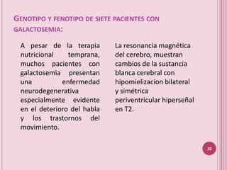 GENOTIPO Y FENOTIPO DE SIETE PACIENTES CON
GALACTOSEMIA:

 A pesar de la terapia       La resonancia magnética
 nutricional    temprana,    del cerebro, muestran
 muchos pacientes con        cambios de la sustancia
 galactosemia presentan      blanca cerebral con
 una          enfermedad     hipomielizacion bilateral
 neurodegenerativa           y simétrica
 especialmente evidente      periventricular hiperseñal
 en el deterioro del habla   en T2.
 y los trastornos del
 movimiento.

                                                          10
 