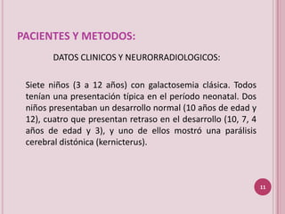 PACIENTES Y METODOS:
        DATOS CLINICOS Y NEURORRADIOLOGICOS:

 Siete niños (3 a 12 años) con galactosemia clásica. Todos
 tenían una presentación típica en el período neonatal. Dos
 niños presentaban un desarrollo normal (10 años de edad y
 12), cuatro que presentan retraso en el desarrollo (10, 7, 4
 años de edad y 3), y uno de ellos mostró una parálisis
 cerebral distónica (kernicterus).



                                                                11
 