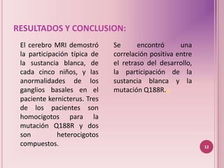 RESULTADOS Y CONCLUSION:
 El cerebro MRI demostró      Se      encontró      una
 la participación típica de   correlación positiva entre
 la sustancia blanca, de      el retraso del desarrollo,
 cada cinco niños, y las      la participación de la
 anormalidades de los         sustancia blanca y la
 ganglios basales en el       mutación Q188R.(6)
 paciente kernicterus. Tres
 de los pacientes son
 homocigotos para la
 mutación Q188R y dos
 son         heterocigotos
 compuestos.                                               12
 