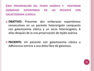 CRIO PRESERVACIÓN DEL TEJIDO OVÁRICO Y          POSTERIOR
EMBARAZO    ESPONTÁNEO         EN    UN    PACIENTE    CON
GALACTOSEMIA CLÁSICA:

   OBJETIVO: Presentar dos embarazos espontáneos
    consecutivos en un paciente heterocigoto compuesto
    con galactosemia clásica y un socio heterocigotos, 6
    años después de la crio preservación de tejido ovárico.

   PACIENTE: Un paciente con galactosemia clásica y
    Adherencia estricta a una dieta libre de galactosa.




                                                              13
 