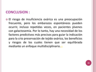 CONCLUSION :
   El riesgo de insuficiencia ovárica es una preocupación
    frecuente, pero los embarazos espontáneos pueden
    ocurrir, incluso repetidas veces, en pacientes jóvenes
    con galactosemia. Por lo tanto, hay una necesidad de los
    factores predictivos más precisos para guiar la indicación
    para la crio preservación de tejido ovárico, los beneficios
    y riesgos de los cuales tienen que ser equilibrada
    mediante un enfoque multidisciplinario.(8)




                                                                  15
 