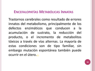 ENCEFALOPATÍAS METABÓLICAS INNATAS
Trastornos cerebrales como resultado de errores
innatos del metabolismo, principalmente de los
defectos enzimáticos que conducen a la
acumulación de sustrato, la reducción del
producto, o el incremento de metabolitos
tóxicos a través de vías alternas. La mayoría de
estas condiciones son de tipo familiar, sin
embargo mutación espontánea también puede
ocurrir en el útero.(9)
                                                   16
 