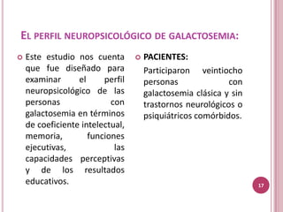 EL PERFIL NEUROPSICOLÓGICO DE GALACTOSEMIA:
   Este estudio nos cuenta          PACIENTES:
    que fue diseñado para             Participaron veintiocho
    examinar      el     perfil       personas              con
    neuropsicológico de las           galactosemia clásica y sin
    personas               con        trastornos neurológicos o
    galactosemia en términos          psiquiátricos comórbidos.
    de coeficiente intelectual,
    memoria,         funciones
    ejecutivas,             las
    capacidades perceptivas
    y de los resultados
    educativos.                                                    17
 