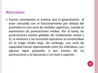 RESULTADOS:
   Fueron consistentes al mostrar que la galactosemia al
    estar vinculada con el funcionamiento por debajo del
    promedio en una serie de medidas cognitivas, cuando se
    examinaron las puntuaciones medias. Por lo tanto, las
    puntuaciones medias globales de rendimiento verbal y
    CI, la memoria y las funciones ejecutivas se encontraban
    en el rango medio bajo. Sin embargo, una serie de
    capacidad estuvo representada entre los individuos, con
    algunas logro promedio o por encima de las
    puntuaciones y la educación a un nivel o superior. (10)

                                                               18
 