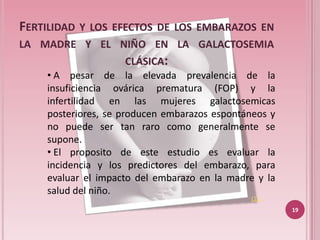 FERTILIDAD   Y LOS EFECTOS DE LOS EMBARAZOS EN
LA MADRE Y EL NIÑO EN LA GALACTOSEMIA
                     CLÁSICA:
     • A pesar de la elevada prevalencia de la
     insuficiencia ovárica prematura (FOP) y la
     infertilidad en las mujeres galactosemicas
     posteriores, se producen embarazos espontáneos y
     no puede ser tan raro como generalmente se
     supone.
     • El proposito de este estudio es evaluar la
     incidencia y los predictores del embarazo, para
     evaluar el impacto del embarazo en la madre y la
     salud del niño.
                                               (11)
                                                        19
 