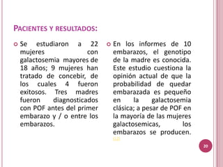 PACIENTES Y RESULTADOS:
   Se estudiaron a 22            En los informes de 10
    mujeres              con       embarazos, el genotipo
    galactosemia mayores de        de la madre es conocida.
    18 años; 9 mujeres han         Este estudio cuestiona la
    tratado de concebir, de        opinión actual de que la
    los cuales 4 fueron            probabilidad de quedar
    exitosos. Tres madres          embarazada es pequeño
    fueron    diagnosticados       en     la     galactosemia
    con POF antes del primer       clásica; a pesar de POF en
    embarazo y / o entre los       la mayoría de las mujeres
    embarazos.                     galactosemicas,        los
                                   embarazos se producen.
                                   (12)
                                                                20
 