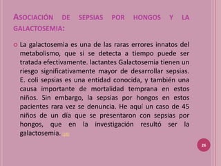 ASOCIACIÓN DE SEPSIAS POR HONGOS Y LA
GALACTOSEMIA:

   La galactosemia es una de las raras errores innatos del
    metabolismo, que si se detecta a tiempo puede ser
    tratada efectivamente. lactantes Galactosemia tienen un
    riesgo significativamente mayor de desarrollar sepsias.
    E. coli sepsias es una entidad conocida, y también una
    causa importante de mortalidad temprana en estos
    niños. Sin embargo, la sepsias por hongos en estos
    pacientes rara vez se denuncia. He aquí un caso de 45
    niños de un día que se presentaron con sepsias por
    hongos, que en la investigación resultó ser la
    galactosemia. (18)
                                                              26
 