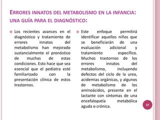 ERRORES INNATOS DEL METABOLISMO EN LA INFANCIA:
UNA GUÍA PARA EL DIAGNÓSTICO:

   Los recientes avances en el          Este      enfoque     permitirá
    diagnóstico y tratamiento de          identificar aquellos niños que
    errores       innatos      del        se beneficiarán de una
    metabolismo han mejorado              evaluación      adicional      y
    sustancialmente el pronóstico         tratamiento          específico.
    de     muchas      de    estas        Muchos trastornos de los
    condiciones. Esto hace que sea        errores       innatos        del
    esencial que el pediatra esté         metabolismo,        incluyendo
    familiarizado      con       la       defectos del ciclo de la urea,
    presentación clínica de estos         acidemias orgánicas, y algunos
    trastornos.                           de metabolismo de los
                                          aminoácidos, presente en el
                                          lactante con síntomas de una
                                          encefalopatía       metabólica
                                                                             27
                                          aguda o crónica.
 