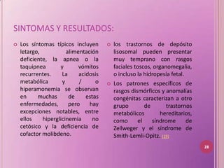 SINTOMAS Y RESULTADOS:
   Los síntomas típicos incluyen         los trastornos de depósito
    letargo,           alimentación        lisosomal pueden presentar
    deficiente, la apnea o la              muy temprano con rasgos
    taquipnea       y       vómitos        faciales toscos, organomegalia,
    recurrentes.     La     acidosis       o incluso la hidropesía fetal.
    metabólica       y      /      o      Los patrones específicos de
    hiperamonemia se observan              rasgos dismórficos y anomalías
    en     muchas       de     estas       congénitas caracterizan a otro
    enfermedades,       pero    hay        grupo         de      trastornos
    excepciones notables, entre            metabólicos         hereditarios,
    ellos    hiperglicinemia     no        como       el    síndrome      de
    cetósico y la deficiencia de           Zellweger y el síndrome de
    cofactor molibdeno.                    Smith-Lemli-Opitz. (19)
                                                                               28
 