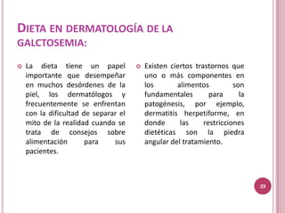 DIETA EN DERMATOLOGÍA DE LA
GALCTOSEMIA:

   La dieta tiene un papel              Existen ciertos trastornos que
    importante que desempeñar             uno o más componentes en
    en muchos desórdenes de la            los       alimentos          son
    piel, los dermatólogos y              fundamentales        para      la
    frecuentemente se enfrentan           patogénesis, por ejemplo,
    con la dificultad de separar el       dermatitis herpetiforme, en
    mito de la realidad cuando se         donde      las     restricciones
    trata de consejos sobre               dietéticas son la piedra
    alimentación       para    sus        angular del tratamiento.
    pacientes.



                                                                              29
 