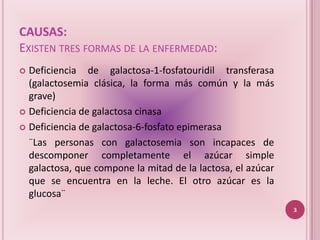 CAUSAS:
EXISTEN TRES FORMAS DE LA ENFERMEDAD:
 Deficiencia de galactosa-1-fosfatouridil transferasa
  (galactosemia clásica, la forma más común y la más
  grave)
 Deficiencia de galactosa cinasa

 Deficiencia de galactosa-6-fosfato epimerasa

  ¨Las personas con galactosemia son incapaces de
  descomponer completamente el azúcar simple
  galactosa, que compone la mitad de la lactosa, el azúcar
  que se encuentra en la leche. El otro azúcar es la
  glucosa¨
                                                             3
 