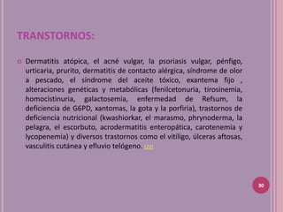 TRANSTORNOS:

   Dermatitis atópica, el acné vulgar, la psoriasis vulgar, pénfigo,
    urticaria, prurito, dermatitis de contacto alérgica, síndrome de olor
    a pescado, el síndrome del aceite tóxico, exantema fijo ,
    alteraciones genéticas y metabólicas (fenilcetonuria, tirosinemia,
    homocistinuria, galactosemia, enfermedad de Refsum, la
    deficiencia de G6PD, xantomas, la gota y la porfiria), trastornos de
    deficiencia nutricional (kwashiorkar, el marasmo, phrynoderma, la
    pelagra, el escorbuto, acrodermatitis enteropática, carotenemia y
    lycopenemia) y diversos trastornos como el vitíligo, úlceras aftosas,
    vasculitis cutánea y efluvio telógeno. (20)



                                                                            30
 