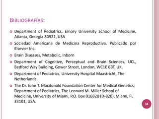 BIBLIOGRAFÍAS:
   Department of Pediatrics, Emory University School of Medicine,
    Atlanta, Georgia 30322, USA
   Sociedad Americana de Medicina Reproductiva. Publicado por
    Elsevier Inc.
   Brain Diseases, Metabolic, Inborn
   Department of Cognitive, Perceptual and Brain Sciences, UCL,
    Bedford Way Building, Gower Street, London, WC1E 6BT, UK.
   Department of Pediatrics, University Hospital Maastricht, The
    Netherlands.
   The Dr. John T. Macdonald Foundation Center for Medical Genetics,
    Department of Pediatrics, The Leonard M. Miller School of
    Medicine, University of Miami, P.O. Box 016820 (D-820), Miami, FL
    33101, USA.
                                                                        34
 