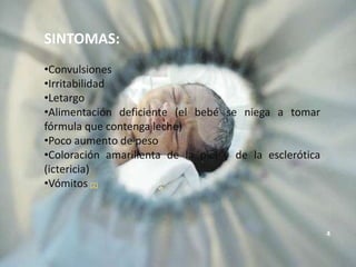 SINTOMAS:
•Convulsiones
•Irritabilidad
•Letargo
•Alimentación deficiente (el bebé se niega a tomar
fórmula que contenga leche)
•Poco aumento de peso
•Coloración amarillenta de la piel y de la esclerótica
(ictericia)
•Vómitos (2)



                                                         4
 