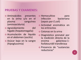PRUEBAS Y EXAMENES:
 Aminoácidos presentes         Hemocultivo            para
  en la orina y/o en el          infección        bacteriana
  plasma         sanguíneo       (sepsis por E.coli)
  (aminoaciduria)               Actividad enzimática en
 Agrandamiento          del     los eritrocitos
  hígado (hepatomegalia)        Cetonas en la orina
 Acumulación de líquido        Diagnóstico prenatal por
  en el abdomen (ascitis)        la medición directa de la
 Azúcar bajo en la sangre       enzima          galactosa-1-
  (hipoglucemia)                 fosfatouridil transferasa
                                Presencia de "sustancias
                                 reductoras"
                                                                5
 