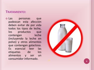 TRATAMIENTO:
   Las      personas     que
    padezcan esta afección
    deben evitar de por vida
    todos los tipos de leche,
    los     productos     que
    contengan           leche
    (incluyendo la leche en
    polvo) y otros alimentos
    que contengan galactosa.
    Es esencial leer las
    etiquetas      de      los
    alimentos y ser un
    consumidor informado.        (3)
                                       6
 