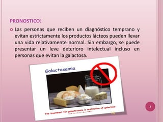 PRONOSTICO:
   Las personas que reciben un diagnóstico temprano y
    evitan estrictamente los productos lácteos pueden llevar
    una vida relativamente normal. Sin embargo, se puede
    presentar un leve deterioro intelectual incluso en
    personas que evitan la galactosa.




                                                               7
                                               (4)
 