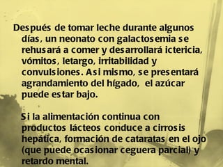 Después de tomar leche durante algunos días, un neonato con galactosemia se rehusará a comer y desarrollará ictericia, vómitos, letargo, irritabilidad y convulsiones. Asi mismo, se presentará agrandamiento del hígado,  el azúcar puede estar bajo. Si la alimentación continua con productos lácteos conduce a cirrosis hepática, formación de cataratas en el ojo (que puede ocasionar ceguera parcial) y retardo mental. 