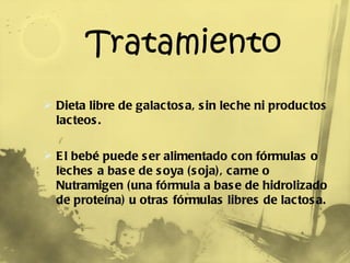Dieta libre de galactosa, sin leche ni productos lacteos. El bebé puede ser alimentado con fórmulas o leches a base de soya (soja), carne o Nutramigen (una fórmula a base de hidrolizado de proteína) u otras fórmulas libres de lactosa. Tratamiento 