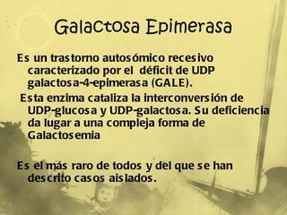 Galactosa Epimerasa Es un trastorno autosómico recesivo caracterizado por el  déficit de UDP galactosa-4-epimerasa (GALE). Esta enzima cataliza la interconversión de UDP-glucosa y UDP-galactosa. Su deficiencia da lugar a una compleja forma de Galactosemia  Es el más raro de todos y del que se han descrito casos aislados. 