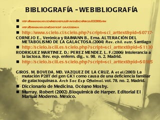 http://www.nlm.nih.gov/medlineplus/spanish/ency/article/000366.htm http://ghr.nlm.nih.gov/condition=galactosemia http://www.scielo.cl/scielo.php?script=sci_arttext&pid=S0717-75182004031100004&lng=es&nrm=iso CORNEJO E., Verónica y RAIMANN B., Erna. ALTERACIÓN DEL METABOLISMO DE LA GALACTOSA.(2004)  Rev. chil. nutr.  Santiago http://scielo.isciii.es/scielo.php?script=sci_arttext&pid=S1130-01082006000200009&lng=es&nrm=iso RODRIGUEZ MARTINEZ, D.; PEREZ MENDEZ, L. F.(2006) Intolerancia a la lactosa. Rev. esp. enferm. dig., v. 98,  n. 2, Madrid. http://scielo.isciii.es/scielo.php?script=sci_arttext&pid=S0365-66912003000200009&lng=es&nrm=iso   GIROS, M, BOVEDA, MD, VAZQUEZ DE LA CRUZ, A  et al .(2003) La mutación P28T del gen GK1 como causa de una deficiencia familiar de galactoquinasa.  Arch Soc Esp Oftalmol . vol. 78, no. 2, Madrid.     Diccionario de Medicina, Océano Mosby. Murray, Robert (2002).Bioquimica de Harper. Editorial El Manual Moderno. México. BIBLIOGRAFÍA - WEBIBLIOGRAFÍA 