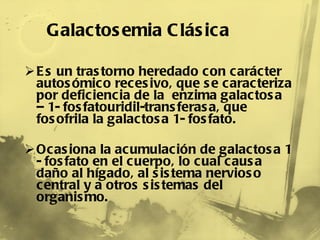 Es un trastorno heredado con carácter autosómico recesivo, que se caracteriza por deficiencia de la  enzima galactosa – 1- fosfatouridil-transferasa, que fosofrila la galactosa 1- fosfato. Ocasiona la acumulación de galactosa 1 - fosfato en el cuerpo, lo cual causa daño al hígado, al sistema nervioso central y a otros sistemas del organismo. Galactosemia Clásica 