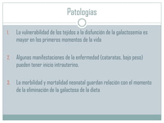 Patologías
1.

La vulnerabilidad de los tejidos a la disfunción de la galactosemia es
mayor en los primeros momentos de la vida

2.

Algunas manifestaciones de la enfermedad (cataratas, bajo peso)
pueden tener inicio intrauterino.

3.

La morbilidad y mortalidad neonatal guardan relación con el momento
de la eliminación de la galactosa de la dieta

 