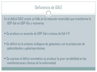 Deficiencia de GALE
En el déficit GALE existe un fallo en la reacción reversible que transforma la
UDP-Gal en UDP-Glu y viceversa.
• Se produce un acumulo de UDP-Gal e incluso de Gal-1-P.
• Un déficit en la síntesis endógena de galactosa y en la producción de
galactolípidos y galactoproteínas.

• Se expresa el déficit enzimático se produce la gran variabilidad en las
manifestaciones clínicas de la enfermedad.

 