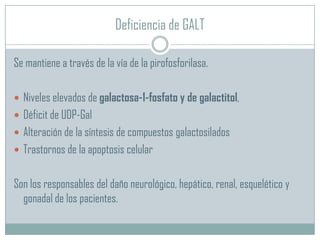 Deficiencia de GALT
Se mantiene a través de la vía de la pirofosforilasa.
 Niveles elevados de galactosa-1-fosfato y de galactitol,
 Déficit de UDP-Gal
 Alteración de la síntesis de compuestos galactosilados
 Trastornos de la apoptosis celular

Son los responsables del daño neurológico, hepático, renal, esquelético y
gonadal de los pacientes.

 