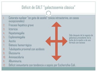 Déficit de GALT “galactosemia clásica”
Catarata nuclear “en gota de aceite” (inicio intrauterino, en casos
excepcionales)
2. Fracaso hepático grave
3. Ictericia
4. Hepatomegalia
Sólo después de la ingesta de
5. Esplenomegalia
galactosa procedente de la
leche de la madre o de una
6. Ascitis
fórmula con lactosa
7. Diátesis hemorrágica
8. Tubulopatía proximal con acidosis
9. Glucosuria
10. Aminoaciduria
11. Albuminuria.
12. Déficit inmunitario con tendencia a sepsis por Escherichia Coli.
1.

 