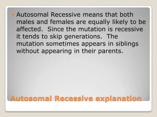 Autosomal Recessive explanation
 Autosomal Recessive means that both
males and females are equally likely to be
affected. Since the mutation is recessive
it tends to skip generations. The
mutation sometimes appears in siblings
without appearing in their parents.
 