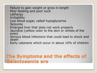 The Symptoms and the effects of
Galactosemia are
 Failure to gain weight or grow in length
 Poor feeding and poor suck
 Lethargy
 Irritability
 Low blood sugar, called hypoglycemia
 Seizures
 Enlarged liver that does not work properly
 Jaundice (yellow color to the skin or whites of the
eyes)
 Serious blood infections that could lead to shock and
death
 Early cataracts which occur in about 10% of children
 
