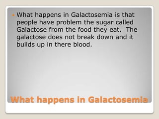 What happens in Galactosemia
 What happens in Galactosemia is that
people have problem the sugar called
Galactose from the food they eat. The
galactose does not break down and it
builds up in there blood.
 