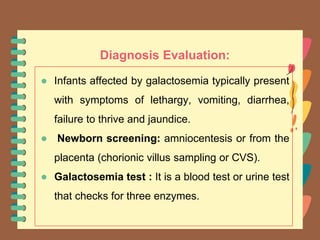 Diagnosis Evaluation:
● Infants affected by galactosemia typically present
with symptoms of lethargy, vomiting, diarrhea,
failure to thrive and jaundice.
● Newborn screening: amniocentesis or from the
placenta (chorionic villus sampling or CVS).
● Galactosemia test : It is a blood test or urine test
that checks for three enzymes.
 