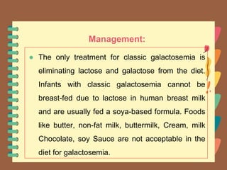 Management:
● The only treatment for classic galactosemia is
eliminating lactose and galactose from the diet.
Infants with classic galactosemia cannot be
breast-fed due to lactose in human breast milk
and are usually fed a soya-based formula. Foods
like butter, non-fat milk, buttermilk, Cream, milk
Chocolate, soy Sauce are not acceptable in the
diet for galactosemia.
 