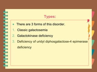 Types:
● There are 3 forms of this disorder.
1. Classic galactosemia
2. Galactokinase deficiency
3. Deficiency of uridyl diphosgalactose-4 epimerase
deficiency
 