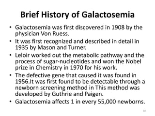 Brief History of Galactosemia
• Galactosemia was first discovered in 1908 by the
physician Von Ruess.
• It was first recognized and described in detail in
1935 by Mason and Turner.
• Leloir worked out the metabolic pathway and the
process of sugar-nucleotides and won the Nobel
prize in Chemistry in 1970 for his work.
• The defective gene that caused it was found in
1956.It was first found to be detectable through a
newborn screening method in This method was
developed by Guthrie and Paigen.
• Galactosemia affects 1 in every 55,000 newborns.
10
 