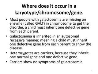 Where does it occur in a
karyotype/chromosome/gene.
• Most people with galactosemia are missing an
enzyme (called GALT) in chromosome to get the
disorder, a child must inherit one defective gene
from each parent.
• Galactosemia is inherited in an autosomal
recessive manner, meaning a child must inherit
one defective gene from each parent to show the
disease.
• Heterozygotes are carriers, because they inherit
one normal gene and one defective gene.
• Carriers show no symptoms of galactosemia
12
 