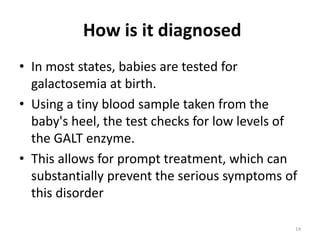 How is it diagnosed
• In most states, babies are tested for
galactosemia at birth.
• Using a tiny blood sample taken from the
baby's heel, the test checks for low levels of
the GALT enzyme.
• This allows for prompt treatment, which can
substantially prevent the serious symptoms of
this disorder
14
 