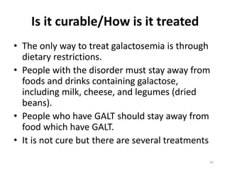 Is it curable/How is it treated
• The only way to treat galactosemia is through
dietary restrictions.
• People with the disorder must stay away from
foods and drinks containing galactose,
including milk, cheese, and legumes (dried
beans).
• People who have GALT should stay away from
food which have GALT.
• It is not cure but there are several treatments
16
 