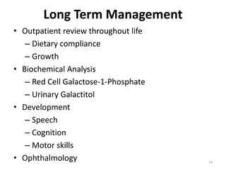 Long Term Management
• Outpatient review throughout life
– Dietary compliance
– Growth
• Biochemical Analysis
– Red Cell Galactose-1-Phosphate
– Urinary Galactitol
• Development
– Speech
– Cognition
– Motor skills
• Ophthalmology 19
 