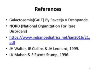 References
• Galactosemia(GALT) By Raveeja V Deshpande.
• NORD (National Organization For Rare
Disorders)
• https://www.indianpediatrics.net/jan2016/21.
pdf
• JH Walter, JE Collins & JV Leonard, 1999.
• LK Mahan & S Escott-Stump, 1996.
20
 