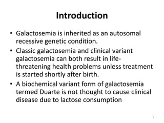 Introduction
• Galactosemia is inherited as an autosomal
recessive genetic condition.
• Classic galactosemia and clinical variant
galactosemia can both result in life-
threatening health problems unless treatment
is started shortly after birth.
• A biochemical variant form of galactosemia
termed Duarte is not thought to cause clinical
disease due to lactose consumption
5
 